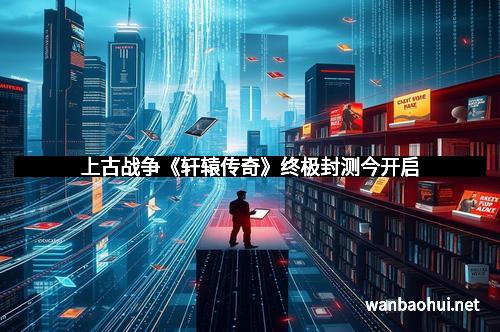 上古战争《轩辕传奇》终极封测今开启